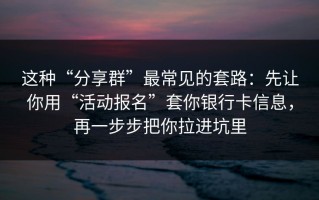 这种“分享群”最常见的套路：先让你用“活动报名”套你银行卡信息，再一步步把你拉进坑里