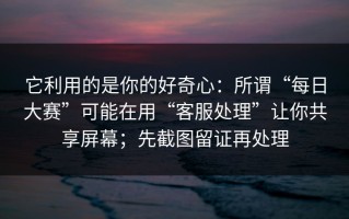 它利用的是你的好奇心：所谓“每日大赛”可能在用“客服处理”让你共享屏幕；先截图留证再处理