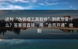 这种“伪装成工具软件”到底想要什么？答案很直接：用“会员开通”收割