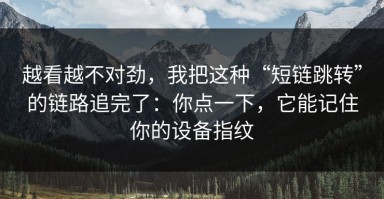 越看越不对劲，我把这种“短链跳转”的链路追完了：你点一下，它能记住你的设备指纹