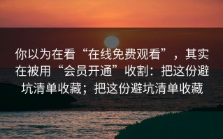 你以为在看“在线免费观看”，其实在被用“会员开通”收割：把这份避坑清单收藏；把这份避坑清单收藏