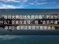 “每日大赛在线免费观看”到底想要什么？答案很直接：用“会员开通”收割；看到这类提示直接退出