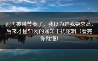 别再被带节奏了，我以为是我要求高，后来才懂51网的通知干扰逻辑（看完你就懂）