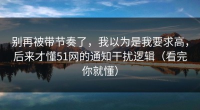 别再被带节奏了，我以为是我要求高，后来才懂51网的通知干扰逻辑（看完你就懂）