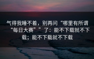 气得我睡不着，别再问“哪里有所谓“每日大赛””了：能不下载就不下载；能不下载就不下载