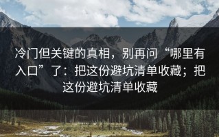 冷门但关键的真相，别再问“哪里有入口”了：把这份避坑清单收藏；把这份避坑清单收藏