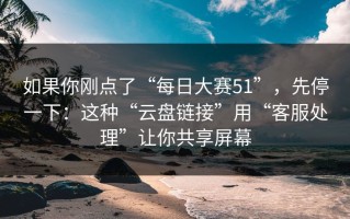 如果你刚点了“每日大赛51”，先停一下：这种“云盘链接”用“客服处理”让你共享屏幕