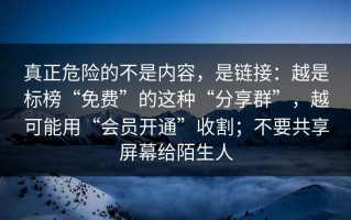 真正危险的不是内容，是链接：越是标榜“免费”的这种“分享群”，越可能用“会员开通”收割；不要共享屏幕给陌生人