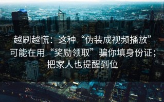越刷越慌：这种“伪装成视频播放”可能在用“奖励领取”骗你填身份证；把家人也提醒到位