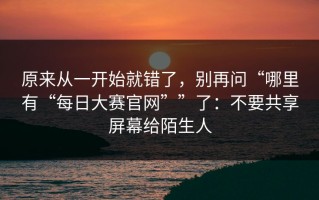 原来从一开始就错了，别再问“哪里有“每日大赛官网””了：不要共享屏幕给陌生人