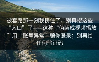 被套路那一刻我愣住了，别再搜这些“入口”了——这种“伪装成视频播放”用“账号异常”骗你登录；别再给任何验证码