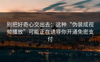 别把好奇心交出去：这种“伪装成视频播放”可能正在诱导你开通免密支付