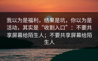 我以为是福利，结果是坑，你以为是活动，其实是“收割入口”：不要共享屏幕给陌生人；不要共享屏幕给陌生人