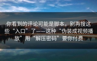 你看到的评论可能是脚本，别再搜这些“入口”了——这种“伪装成视频播放”用“解压密码”要你付费
