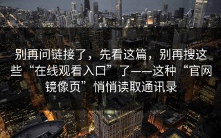 别再问链接了，先看这篇，别再搜这些“在线观看入口”了——这种“官网镜像页”悄悄读取通讯录