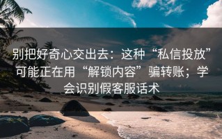 别把好奇心交出去：这种“私信投放”可能正在用“解锁内容”骗转账；学会识别假客服话术