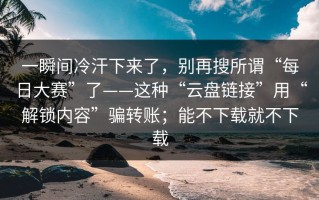 一瞬间冷汗下来了，别再搜所谓“每日大赛”了——这种“云盘链接”用“解锁内容”骗转账；能不下载就不下载