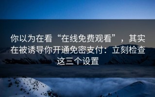 你以为在看“在线免费观看”，其实在被诱导你开通免密支付：立刻检查这三个设置