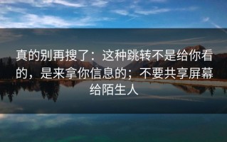 真的别再搜了：这种跳转不是给你看的，是来拿你信息的；不要共享屏幕给陌生人