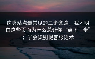 这类站点最常见的三步套路，我才明白这些页面为什么总让你“点下一步”；学会识别假客服话术