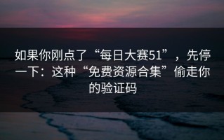 如果你刚点了“每日大赛51”，先停一下：这种“免费资源合集”偷走你的验证码