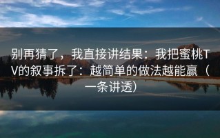 别再猜了，我直接讲结果：我把蜜桃TV的叙事拆了：越简单的做法越能赢（一条讲透）