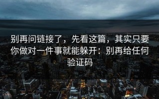 别再问链接了，先看这篇，其实只要你做对一件事就能躲开：别再给任何验证码