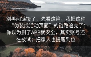 别再问链接了，先看这篇，我把这种“伪装成活动页面”的链路追完了：你以为删了APP就安全，其实账号还在被试；把家人也提醒到位