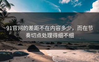 91官网的差距不在内容多少，而在节奏切点处理得细不细