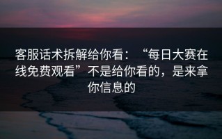 客服话术拆解给你看：“每日大赛在线免费观看”不是给你看的，是来拿你信息的