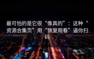 最可怕的是它很“像真的”：这种“资源合集页”用“恢复观看”逼你扫码
