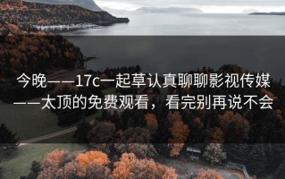今晚——17c一起草认真聊聊影视传媒——太顶的免费观看，看完别再说不会