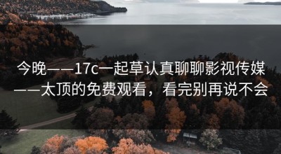 今晚——17c一起草认真聊聊影视传媒——太顶的免费观看，看完别再说不会