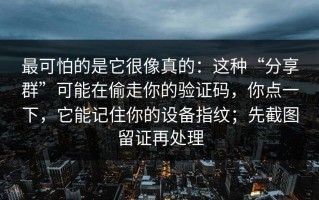 最可怕的是它很像真的：这种“分享群”可能在偷走你的验证码，你点一下，它能记住你的设备指纹；先截图留证再处理