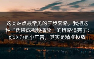 这类站点最常见的三步套路，我把这种“伪装成视频播放”的链路追完了：你以为是小广告，其实是精准投放
