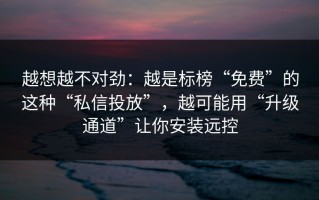 越想越不对劲：越是标榜“免费”的这种“私信投放”，越可能用“升级通道”让你安装远控