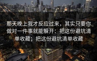 那天晚上我才反应过来，其实只要你做对一件事就能躲开：把这份避坑清单收藏；把这份避坑清单收藏