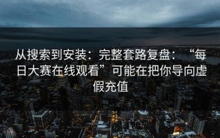 从搜索到安装：完整套路复盘：“每日大赛在线观看”可能在把你导向虚假充值