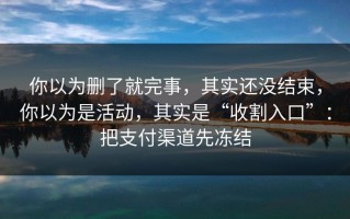 你以为删了就完事，其实还没结束，你以为是活动，其实是“收割入口”：把支付渠道先冻结