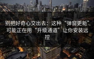 别把好奇心交出去：这种“弹窗更新”可能正在用“升级通道”让你安装远控
