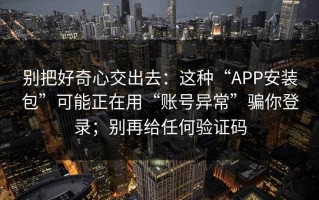 别把好奇心交出去：这种“APP安装包”可能正在用“账号异常”骗你登录；别再给任何验证码