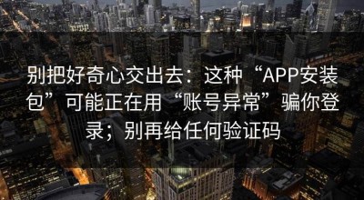 别把好奇心交出去：这种“APP安装包”可能正在用“账号异常”骗你登录；别再给任何验证码