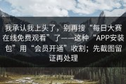 我承认我上头了，别再搜“每日大赛在线免费观看”了——这种“APP安装包”用“会员开通”收割；先截图留证再处理