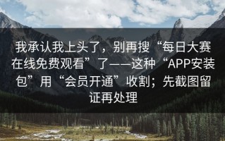 我承认我上头了，别再搜“每日大赛在线免费观看”了——这种“APP安装包”用“会员开通”收割；先截图留证再处理