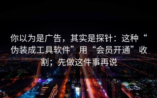 你以为是广告，其实是探针：这种“伪装成工具软件”用“会员开通”收割；先做这件事再说