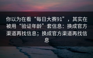 你以为在看“每日大赛91”，其实在被用“验证年龄”套信息：换成官方渠道再找信息；换成官方渠道再找信息