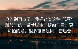 真的别再点了，我把这类这种“短链跳转”的“话术脚本”拆给你看：更可怕的是，很多链接是同一套后台
