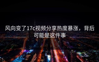 风向变了17c视频分享热度暴涨，背后可能是这件事