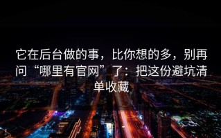 它在后台做的事，比你想的多，别再问“哪里有官网”了：把这份避坑清单收藏