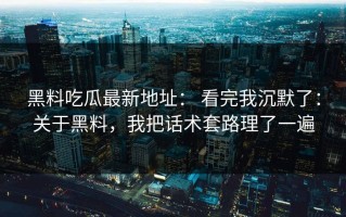 黑料吃瓜最新地址： 看完我沉默了：关于黑料，我把话术套路理了一遍